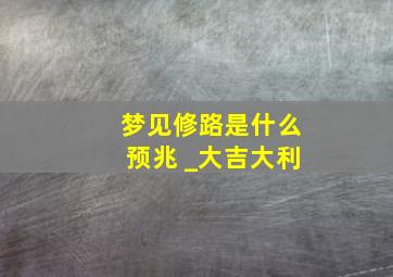 梦见修路是什么预兆 _大吉大利